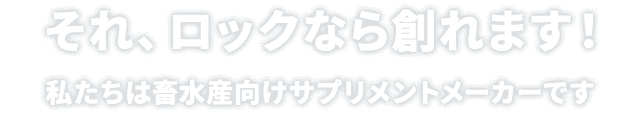 それ、ロックなら創れます！私たちは畜水産向けサプリメントメーカーです